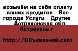 возьмём на себя оплату ваших кредитов - Все города Услуги » Другие   . Астраханская обл.,Астрахань г.